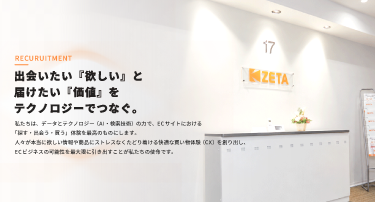 【375×202】スマホ-採用TOP 「出会いたい『欲しい』と、届けたい『価値』を、テクノロジーでつなぐ。」 私たちは、データとテクノロジー(AI・検索技術)の力で、ECサイトにおける「探す・出会う・買う」体験を最高のものにします。 人々が本当に欲しい情報や商品にストレスなくたどり着ける快適な買い物体験(CX)を創り出し、ECビジネスの可能性を最大限に引き出すことが私たちの使命です。